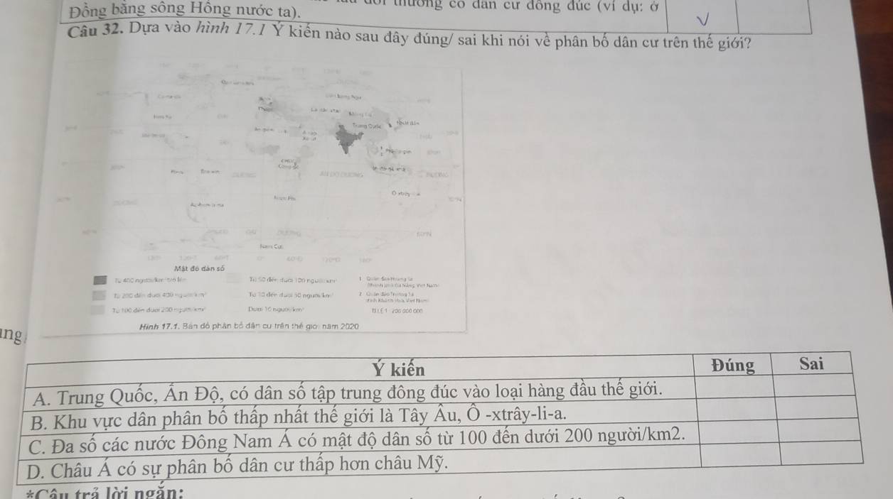 đổi thường có đân cư đồng đúc (vi dụ: ở
Đồng bằng sông Hồng nước ta).
Câu 32. Dựa vào hình 17.1 Y kiến nào sau đây đúng/ sai khi nói về phân bố dân cư trên thế giới?
f?
Mật đô dân số
Từ 400.ngtcs/lkn /6 l Tộ Số điền đưới 1D0 ngườ ==
Từ 200 điễn dưới 430 ngu= à m Từ Tổ đến đuại 50 ngụờ/km
Từ 100 đễn đượi 200 nm km 1E 1 200 000 000
Hình 17.1, Bản đồ phân bố dân cư trên thế giới năm 2020
ng
Ý kiến Đúng Sai
A. Trung Quốc, Ấn Độ, có dân số tập trung đông đúc vào loại hàng đầu thế giới.
B. Khu vực dân phân bố thấp nhất thế giới là Tây Âu, Ô -xtrây-li-a.
C. Đa số các nước Đông Nam Á có mật độ dân số từ 100 đến dưới 200 người /km2.
D. Châu Á có sự phân bố dân cư thấp hơn châu Mỹ.
*Cân trả lời ngắn: