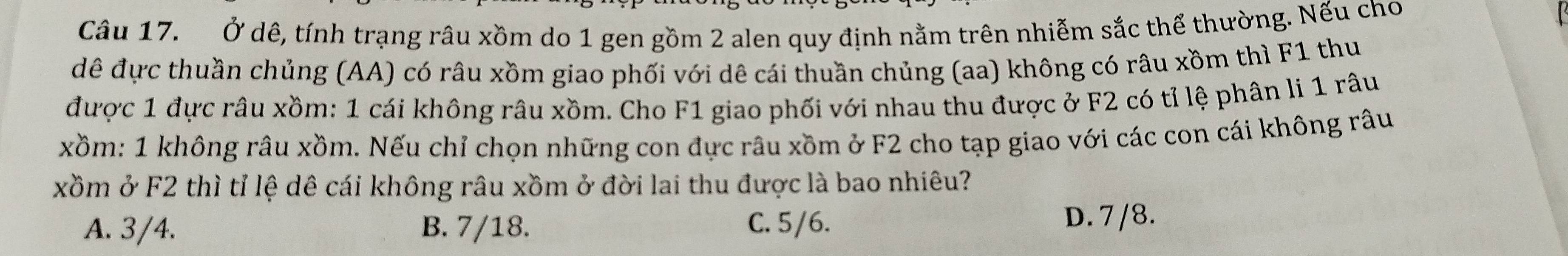 Ở dê, tính trạng râu xồm do 1 gen gồm 2 alen quy định nằm trên nhiễm sắc thể thường. Nếu cho
đê đực thuần chủng (AA) có râu xồm giao phối với dê cái thuần chủng (aa) không có râu xồm thì F1 thu
được 1 đực râu xồm: 1 cái không râu xồm. Cho F1 giao phối với nhau thu được ở F2 có tỉ lệ phân li 1 râu
xồm: 1 không râu xồm. Nếu chỉ chọn những con đực râu xồm ở F2 cho tạp giao với các con cái không râu
xồm ở F2 thì tỉ lệ dê cái không râu xồm ở đời lai thu được là bao nhiêu?
A. 3/4. B. 7/18. C. 5/6.
D. 7 /8.