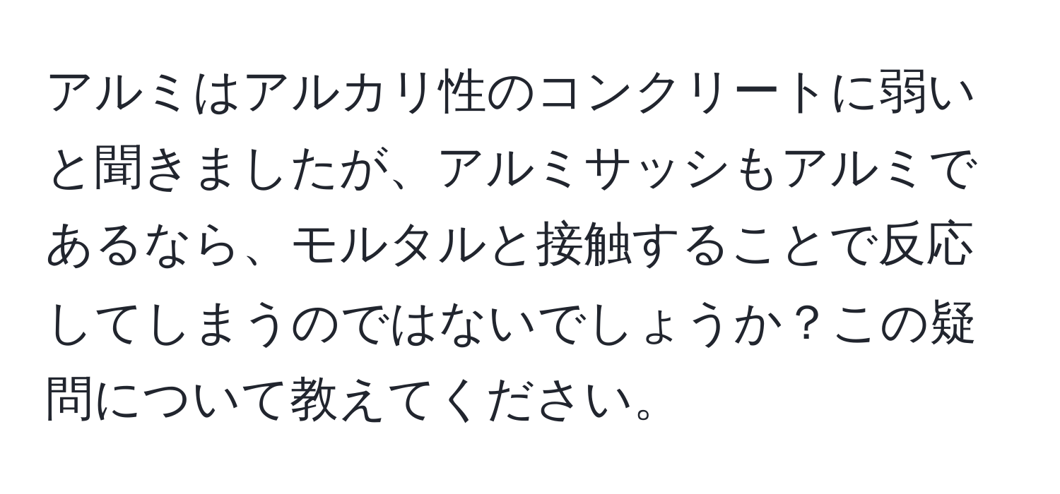 アルミはアルカリ性のコンクリートに弱いと聞きましたが、アルミサッシもアルミであるなら、モルタルと接触することで反応してしまうのではないでしょうか？この疑問について教えてください。