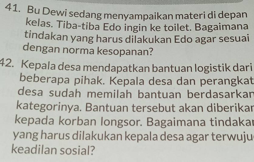 Bu Dewi sedang menyampaikan materi di depan 
kelas. Tiba-tiba Edo ingin ke toilet. Bagaimana 
tindakan yang harus dilakukan Edo agar sesuai 
dengan norma kesopanan? 
42. Kepala desa mendapatkan bantuan logistik dari 
beberapa pihak. Kepala desa dan perangkat 
desa sudah memilah bantuan berdasarkan 
kategorinya. Bantuan tersebut akan diberikar 
kepada korban longsor. Bagaimana tindakar 
yang harus dilakukan kepala desa agar terwuju 
keadilan sosial?