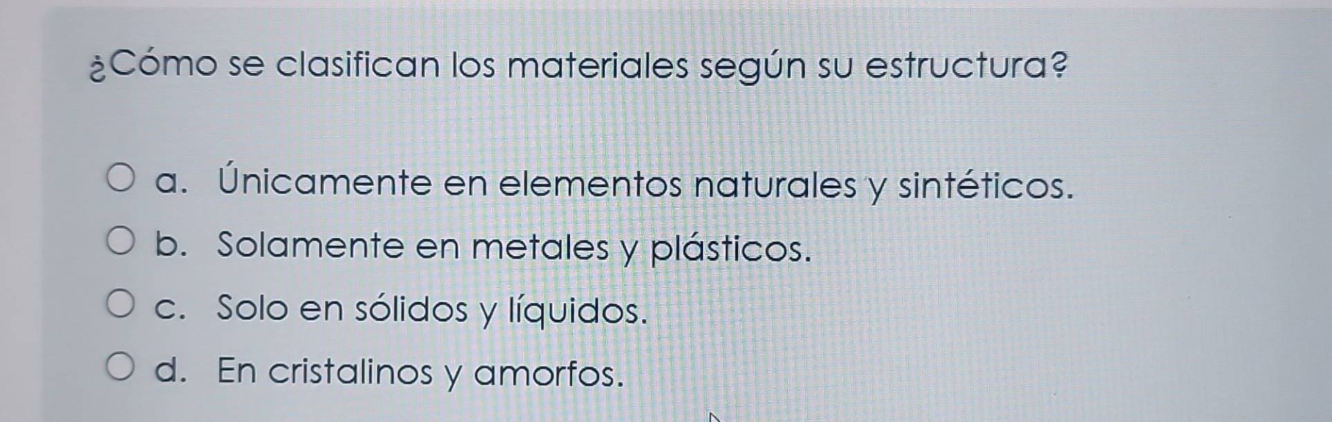 ¿Cómo se clasifican los materiales según su estructura?
a. Únicamente en elementos naturales y sintéticos.
b. Solamente en metales y plásticos.
c. Solo en sólidos y líquidos.
d. En cristalinos y amorfos.