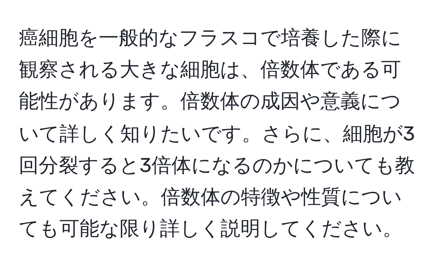 癌細胞を一般的なフラスコで培養した際に観察される大きな細胞は、倍数体である可能性があります。倍数体の成因や意義について詳しく知りたいです。さらに、細胞が3回分裂すると3倍体になるのかについても教えてください。倍数体の特徴や性質についても可能な限り詳しく説明してください。