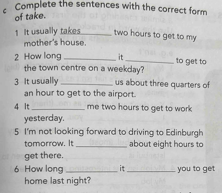 Complete the sentences with the correct form 
of take. 
1 It usually takes_
two hours to get to my 
mother’s house. 
2 How long _it_ to get to 
the town centre on a weekday? 
3 It usually _us about three quarters of
an hour to get to the airport. 
4 It _me two hours to get to work 
yesterday. 
5 I'm not looking forward to driving to Edinburgh 
tomorrow. It _about eight hours to 
get there. 
6 How long _it _you to get 
home last night?