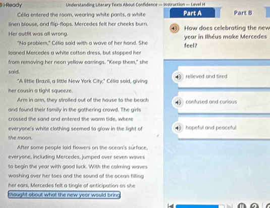 i-Ready Understanding Literary Texts About Confidence — Instruction — Level H
Célia entered the room, wearing white pants, a white Part A Part B
linen blouse, and flip-flops. Mercedes felt her cheeks burn. ④ How does celebrating the new
Her outfit was all wrong. year in Ilhéus make Mercedes
"No problem," Célia said with a wave of her hand. She feel?
loaned Mercedes a white cotton dress, but stopped her
from removing her neon yellow earrings. "Keep them," she
said.
"A little Brazil, a little New York City," Célia said, giving relieved and tired
her cousin a tight squeeze.
Arm in arm, they strolled out of the house to the beach confused and curious
and found their family in the gathering crowd. The girls
crossed the sand and entered the warm tide, where
everyone's white clothing seemed to glow in the light of hopeful and peaceful
the moon.
After some people laid flowers on the ocean's surface,
everyone, including Mercedes, jumped over seven waves
to begin the year with good luck. With the calming waves
washing over her toes and the sound of the ocean filling
her ears, Mercedes felt a tingle of anticipation as she
thought about what the new year would bring