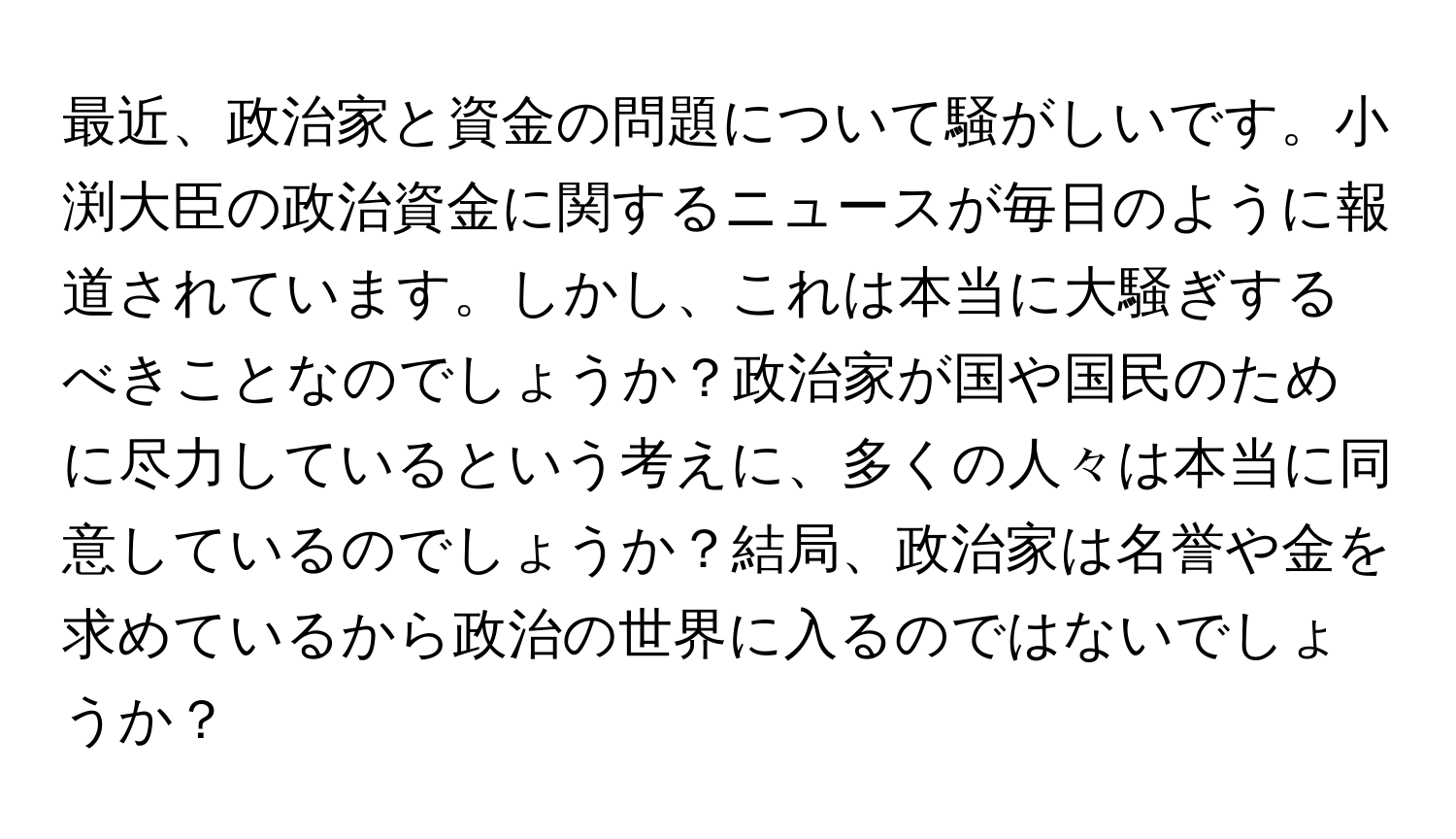 最近、政治家と資金の問題について騒がしいです。小渕大臣の政治資金に関するニュースが毎日のように報道されています。しかし、これは本当に大騒ぎするべきことなのでしょうか？政治家が国や国民のために尽力しているという考えに、多くの人々は本当に同意しているのでしょうか？結局、政治家は名誉や金を求めているから政治の世界に入るのではないでしょうか？