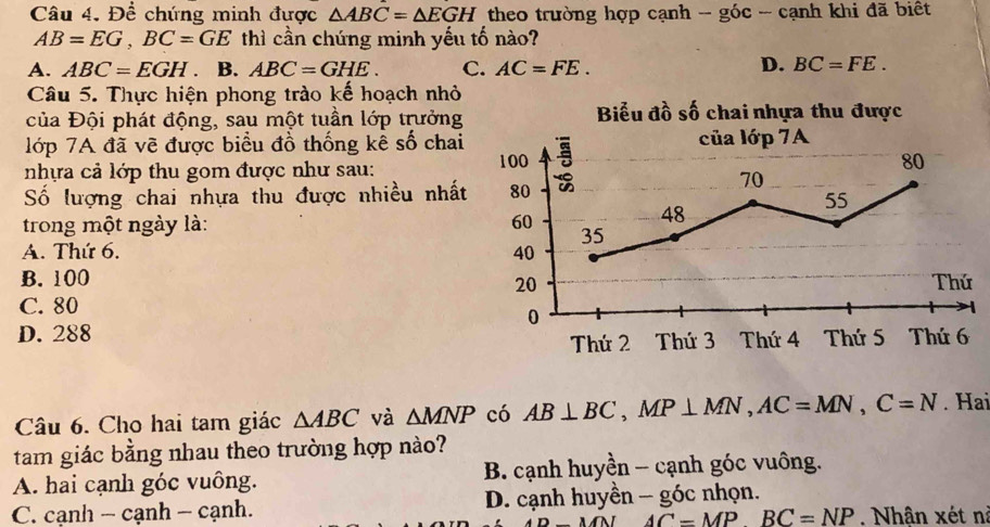 Để chứng minh được △ ABC=△ EGH theo trường hợp cạnh - góc - cạnh khi đã biết
AB=EG, BC=GE thì cần chúng minh yếu tố nào?
D.
A. ABC=EGH. B. ABC=GHE. C. AC=FE. BC=FE. 
Câu 5. Thực hiện phong trào kế hoạch nhỏ
của Đội phát động, sau một tuần lớp trưởng Biểu đồ số chai nhựa thu được
lớp 7A đã vẽ được biểu đồ thống kê số chai của lớp 7A
nhựa cả lớp thu gom được như sau: 100
80
Số lượng chai nhựa thu được nhiều nhất 80
70
55
48
trong một ngày là: 60 35
A. Thứ 6. 40
B. 100 Thứ
20
C. 80
0
D. 288 Thứ 2 Thứ 3 Thứ 4 Thứ 5 Thứ 6
Câu 6. Cho hai tam giác △ ABC và △ MNP có AB⊥ BC, MP⊥ MN, AC=MN, C=N. Hai
tam giác bằng nhau theo trường hợp nào?
A. hai cạnh góc vuông. B. cạnh huyền - cạnh góc vuông.
C. cạnh - cạnh - cạnh. D. cạnh huyền - góc nhọn.
MN AC=MPBC=NP Nhận xét ni