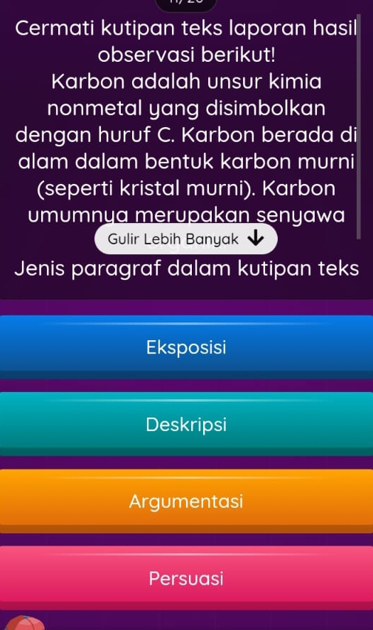 Cermati kutipan teks laporan hasil 
observasi berikut! 
Karbon adalah unsur kimia 
nonmetal yang disimbolkan 
dengan huruf C. Karbon berada di 
alam dalam bentuk karbon murni 
(seperti kristal murni). Karbon 
umumnya merupakan senyawa 
Gulir Lebih Banyak 
Jenis paragraf dalam kutipan teks 
Eksposisi 
Deskripsi 
Argumentasi 
Persuasi