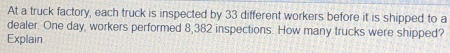 At a truck factory, each truck is inspected by 33 different workers before it is shipped to a 
dealer. One day, workers performed 8,382 inspections. How many trucks were shipped? 
Explain