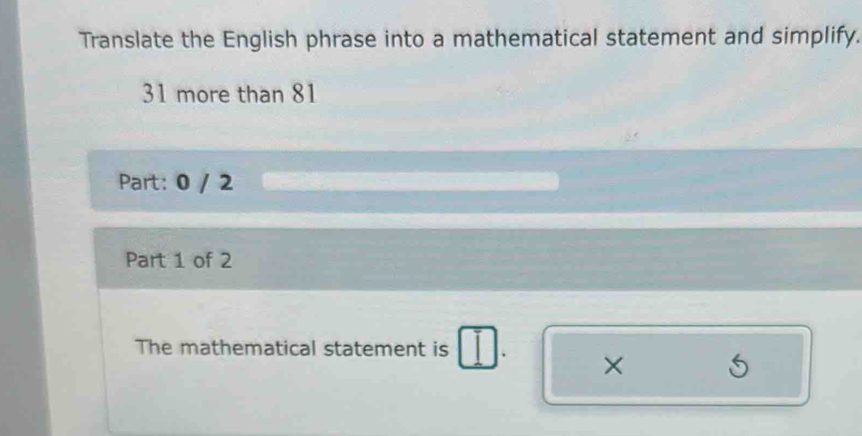 Translate the English phrase into a mathematical statement and simplify.
31 more than 81
Part: 0 / 2
Part 1 of 2 
The mathematical statement is 
×