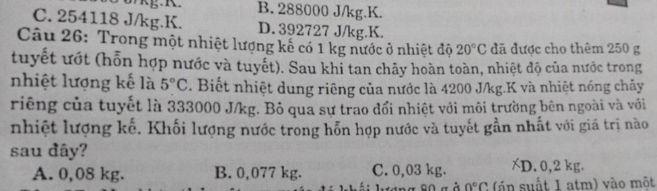 B. 288000 J/kg.K.
C. 254118 J/kg.K. D. 392727 J/kg. K.
Câu 26: Trong một nhiệt lượng kế có 1 kg nước ở nhiệt độ 20°C đã được cho thêm 250 g
tuyết ướt (hỗn hợp nước và tuyết). Sau khi tan chây hoàn toàn, nhiệt độ của nước trong
nhiệt lượng kế là 5°C. Biết nhiệt dung riêng của nước là 4200 J/kg.K và nhiệt nóng chảy
riêng của tuyết là 333000 J/kg. Bỏ qua sự trao đổi nhiệt với môi trường bên ngoài và với
nhiệt lượng kế. Khối lượng nước trong hỗn hợp nước và tuyết gần nhất với giá trị nào
sau đây?
A. 0,08 kg. B. 0,077 kg. C. 0,03 kg.
XD. 0,2 kg.
a À 0°C ( p suất 1 atm) vào một