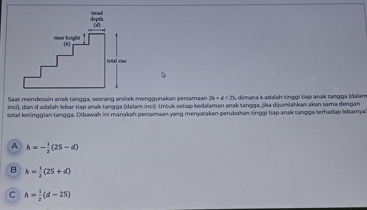 Saat mendesain anak tangga, seorang arsitek menggunakan persamaan 2h+d=25 , dimana λ adalah tinggi tiap anak tangga (dalam
inci), dan d adalah lebar tiap anak tangga (dalam inci). Untuk setiap kedalaman anak tangga, jika dijumlahkan akan sama dengan
total ketinggian tangga. Dibawah ini manakah persamaan yang menyatakan perubahan tinggi tiap anak tangga terhadap lebarnya
A h=- 1/2 (25-d)
B h= 1/2 (25+d)
C h= 1/2 (d-25)