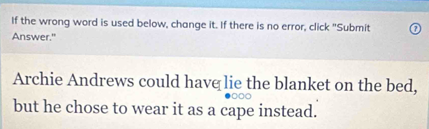 If the wrong word is used below, change it. If there is no error, click "Submit 0 
Answer." 
Archie Andrews could havq lie the blanket on the bed, 
but he chose to wear it as a cape instead.