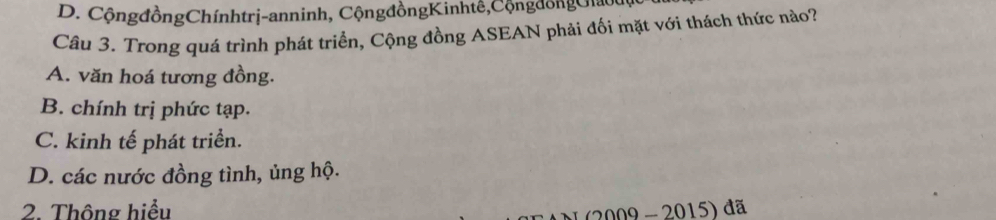 D. CộngđồngChínhtrị-anninh, CộngđồngKinhtê,CộngđồngGiau
Câu 3. Trong quá trình phát triển, Cộng đồng ASEAN phải đối mặt với thách thức nào?
A. văn hoá tương đồng.
B. chính trị phức tạp.
C. kinh tế phát triển.
D. các nước đồng tình, ủng hộ.
2. Thông hiểu
( 2009 - 2015) đã