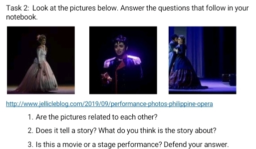 Task 2: Look at the pictures below. Answer the questions that follow in your 
notebook. 
http://www.jellicleblog.com/2019/09/performance-photos-philippine-opera 
1. Are the pictures related to each other? 
2. Does it tell a story? What do you think is the story about? 
3. Is this a movie or a stage performance? Defend your answer.