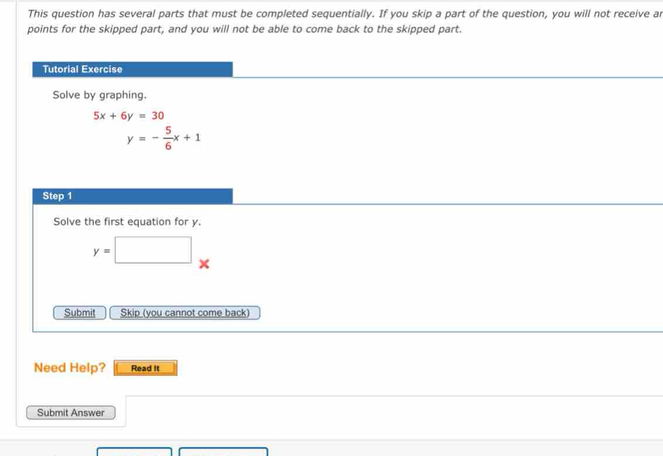 This question has several parts that must be completed sequentially. If you skip a part of the question, you will not receive a 
points for the skipped part, and you will not be able to come back to the skipped part. 
Tutorial Exercise 
Solve by graphing.
5x+6y=30
y=- 5/6 x+1
Step 1
Solve the first equation for y.
y=□
Submit Skip (you cannot come back) 
Need Help? Read it 
Submit Answer