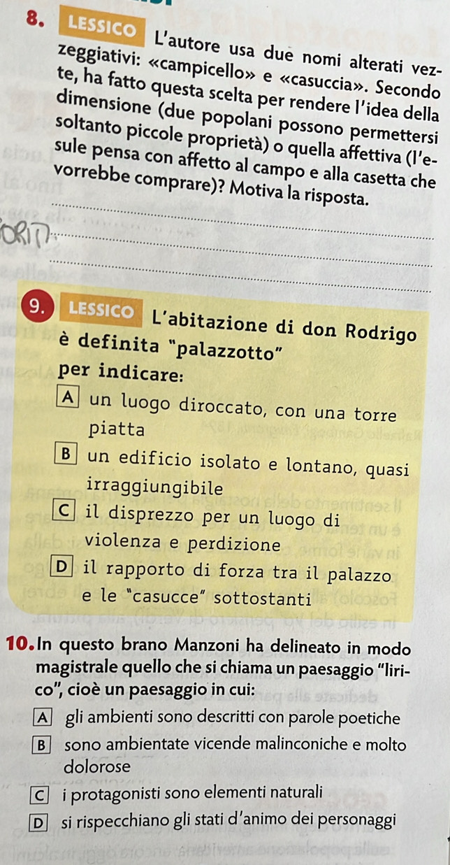 LESSICO L'autore usa due nomi alterati vez-
zeggiativi: «campicello» e «casuccia». Secondo
te, ha fatto questa scelta per rendere l’idea della
dimensione (due popolani possono permettersi
soltanto piccole proprietà) o quella affettiva (l’e-
sule pensa con affetto al campo e alla casetta che
_
vorrebbe comprare)? Motiva la risposta.
_
_
9. LESSICO L’abitazione di don Rodrigo
è definita “palazzotto”
per indicare:
A un luogo diroccato, con una torre
piatta
B un edificio isolato e lontano, quasi
irraggiungibile
C il disprezzo per un luogo di
violenza e perdizione
D il rapporto di forza tra il palazzo
e le “casucce” sottostanti
10.In questo brano Manzoni ha delineato in modo
magistrale quello che si chiama un paesaggio “liri-
co'', cioè un paesaggio in cui:
A gli ambienti sono descritti con parole poetiche
B sono ambientate vicende malinconiche e molto
dolorose
C i protagonisti sono elementi naturali
D si rispecchiano gli stati d’animo dei personaggi