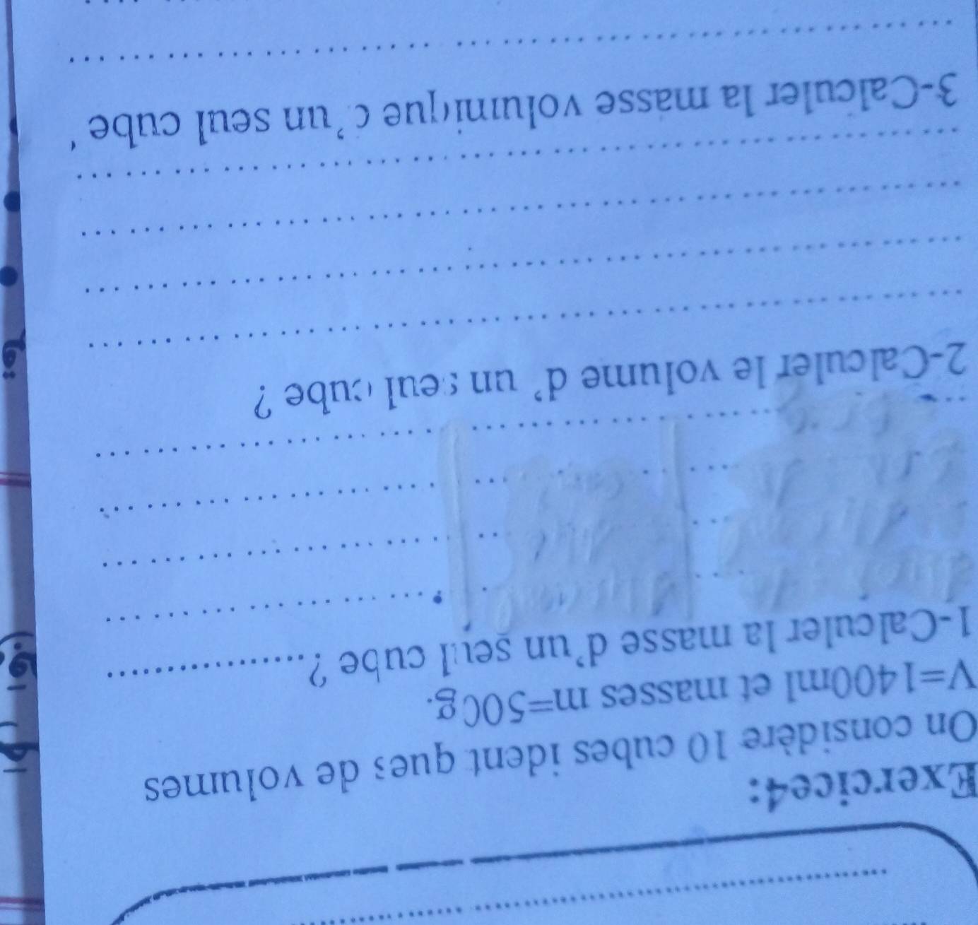 On considère 10 cubes ident ques de volumes
V=1400ml et masses m=500g. _ 
1-Calculer la masse d'un seul cube ? 
_ 
_ 
_ 
_ 
_ 
2-Calculer le volume d' un seul cube ? 
_ 
_ 
_ 
_ 
3-Calculer la masse volumique d’un seul cube ‘ 
_
