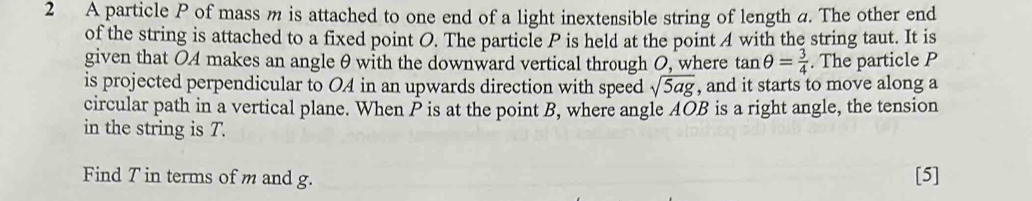 A particle P of mass m is attached to one end of a light inextensible string of length a. The other end 
of the string is attached to a fixed point O. The particle P is held at the point 4 with the string taut. It is 
given that O4 makes an angle θ with the downward vertical through O, where tan θ = 3/4 . The particle P
is projected perpendicular to OA in an upwards direction with speed sqrt(5ag) , and it starts to move along a 
circular path in a vertical plane. When P is at the point B, where angle AOB is a right angle, the tension 
in the string is T. 
Find T in terms of m and g. [5]