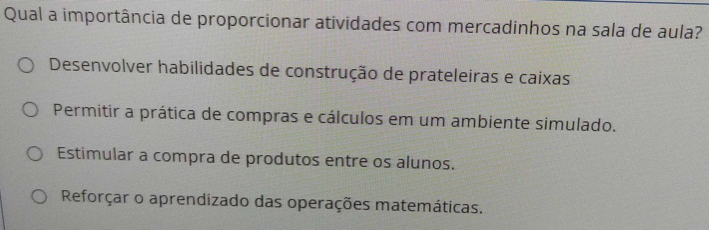 Qual a importância de proporcionar atividades com mercadinhos na sala de aula?
Desenvolver habilidades de construção de prateleiras e caixas
Permitir a prática de compras e cálculos em um ambiente simulado.
Estimular a compra de produtos entre os alunos.
Reforçar o aprendizado das operações matemáticas.