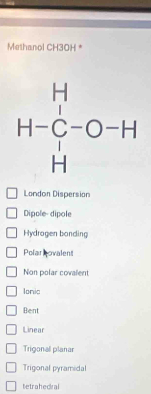 Methanol CH3OH *
London Dispersion
Dipole- dipole
Hydrogen bonding
Polar Rovalent
Non polar covalent
Ionic
Bent
Linear
Trigonal planar
Trigonal pyramidal
tetrahedral