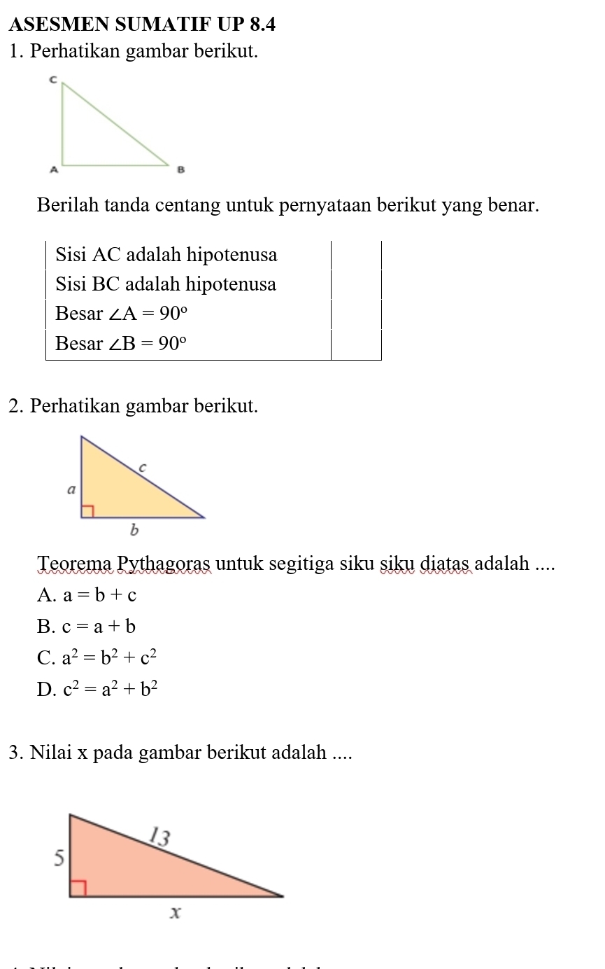 ASESMEN SUMATIF UP 8.4
1. Perhatikan gambar berikut.
Berilah tanda centang untuk pernyataan berikut yang benar.
Sisi AC adalah hipotenusa
Sisi BC adalah hipotenusa
Besar ∠ A=90°
Besar ∠ B=90°
2. Perhatikan gambar berikut.
Teorema Pythagoras untuk segitiga siku siku diatas adalah ....
A. a=b+c
B. c=a+b
C. a^2=b^2+c^2
D. c^2=a^2+b^2
3. Nilai x pada gambar berikut adalah ....