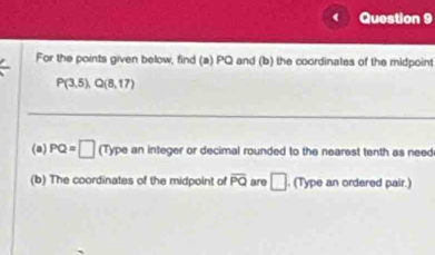 For the points given below, find (a) PQ and (b) the coordinates of the midpoint
P(3,5), Q(8,17)
(a) PQ=□ (Type an integer or decimal rounded to the nearest tenth as need 
(b) The coordinates of the midpoint of overline PQ are □. (Type an ordered pair.)