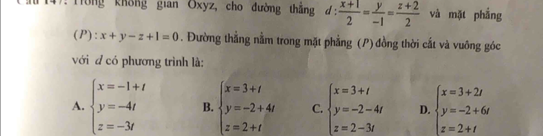 Trong không gian Oxyz, cho đường thắng d: (x+1)/2 = y/-1 = (z+2)/2  và mặt phẳng
(P):x+y-z+1=0. Đường thẳng nằm trong mặt phẳng (P) đồng thời cắt và vuông góc
với đ có phương trình là:
A. beginarrayl x=-1+t y=-4t z=-3tendarray. B. beginarrayl x=3+t y=-2+4t z=2+tendarray. C. beginarrayl x=3+t y=-2-4t z=2-3tendarray. D. beginarrayl x=3+2t y=-2+6t z=2+tendarray.