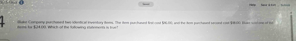 Quiz Saved Help Save & Exit Submit 
Blake Company purchased two identical inventory items. The item purchased first cost $16.00, and the item purchased second cost $18.00. Blake sold one of the 
items for $24.00. Which of the following statements is true?