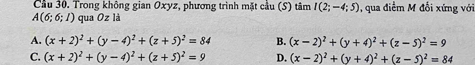 Cầu 30. Trong không gian Oxyz, phương trình mặt cầu (S) tâm I(2;-4;5) , qua điểm M đối xứng với
A(6;6;1) qua Oz là
A. (x+2)^2+(y-4)^2+(z+5)^2=84 B. (x-2)^2+(y+4)^2+(z-5)^2=9
C. (x+2)^2+(y-4)^2+(z+5)^2=9 D. (x-2)^2+(y+4)^2+(z-5)^2=84