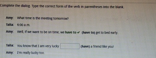 Complete the dialog. Type the correct form of the verb in parentheses into the blank. 
Amy: What time is the meeting tomorrow? 
Talia: 6:00 a.m. 
Amy: Well, if we want to be on time, we have to✔ (have to) get to bed early. 
Talla: You know that I am very lucky □ (have) a friend like you! 
Amy: I'm really lucky too.