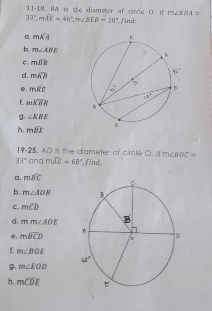 11-18. BA is the diameter of circle O. if m∠ KBA=
33°,mwidehat AE=46°,m∠ BER=28° , find:
a. mwidehat KA
b. m∠ ABE
c. mwidehat BR
d. mwidehat KB
e. mwidehat RE
f. mwidehat KBR
g. ∠ KBE
h. mwidehat BE
19-25. AD is the diameter of circle O. if m∠ BOC=
33° and mwidehat AE=68° , find:
a. mwidehat BC
b. m∠ AOB
C. mwidehat CD
d. mm∠ AOE
e. mwidehat BCD
f. m∠ BOE
g. m∠ EOD
h. mwidehat CDE