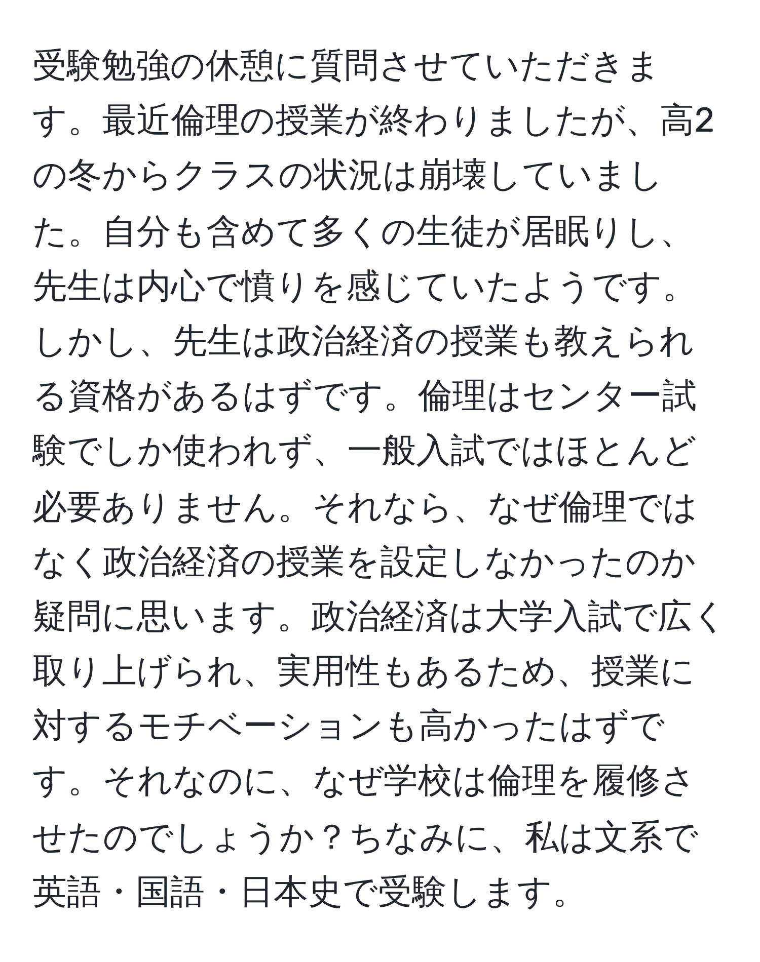 受験勉強の休憩に質問させていただきます。最近倫理の授業が終わりましたが、高2の冬からクラスの状況は崩壊していました。自分も含めて多くの生徒が居眠りし、先生は内心で憤りを感じていたようです。しかし、先生は政治経済の授業も教えられる資格があるはずです。倫理はセンター試験でしか使われず、一般入試ではほとんど必要ありません。それなら、なぜ倫理ではなく政治経済の授業を設定しなかったのか疑問に思います。政治経済は大学入試で広く取り上げられ、実用性もあるため、授業に対するモチベーションも高かったはずです。それなのに、なぜ学校は倫理を履修させたのでしょうか？ちなみに、私は文系で英語・国語・日本史で受験します。