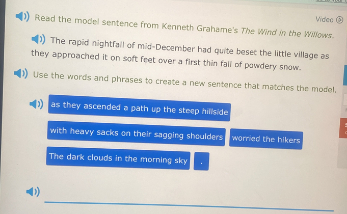 Video ⓑ 
Read the model sentence from Kenneth Grahame's The Wind in the Willows. 
The rapid nightfall of mid-December had quite beset the little village as 
they approached it on soft feet over a first thin fall of powdery snow. 
Use the words and phrases to create a new sentence that matches the model. 
as they ascended a path up the steep hillside 
with heavy sacks on their sagging shoulders worried the hikers 
The dark clouds in the morning sky . 
_ 
D)