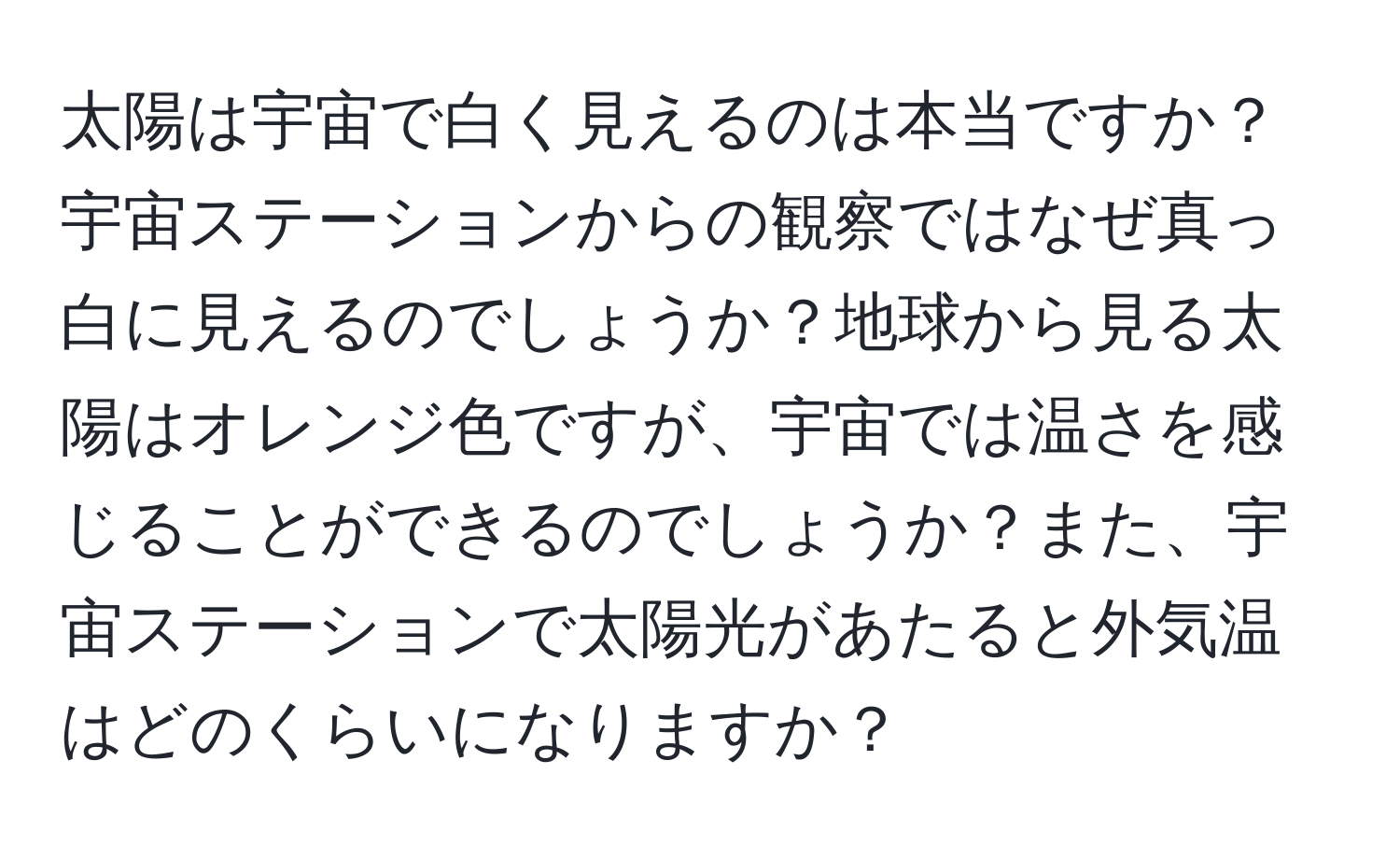 太陽は宇宙で白く見えるのは本当ですか？宇宙ステーションからの観察ではなぜ真っ白に見えるのでしょうか？地球から見る太陽はオレンジ色ですが、宇宙では温さを感じることができるのでしょうか？また、宇宙ステーションで太陽光があたると外気温はどのくらいになりますか？