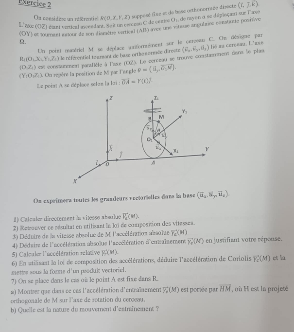 (vector i,vector j,vector k).
On considère un référentiel O_1 , de rayon a se déplaçant sur l'axe
L’axe (OZ) étant vertical ascendant. Soit un cerceau C de centre R(O,X,Y,Z) supposé fixe et de base orthonormée directe
(OY) et tournant autour de son diamètre vertical (AB) avec une vitesse angulaire constante positive
Ω.
Un point matériel M se déplace uniformément sur le cerceau C. On désigne par
R_1(O_1,X_1,Y_1,Z_1) le référentiel tournant de base orthonormée directe (vector u_x,vector u_y,vector u_z) lié au cerceau. L’axe
(O_1Z_1) est constamment parallèle à l'axe (OZ). Le cerceau se trouve constamment dans le plan
(Y_1O_1Z_1). On repère la position de M par l'angle θ =(vector u_y,vector O_1M).
Le point A se déplace selon la loi : vector OA=Y(t)vector j.
On exprimera toutes les grandeurs vectorielles dans la base (vector u_x,vector u_y,vector u_z).
1) Calculer directement la vitesse absolue vector V_a(M).
2) Retrouver ce résultat en utilisant la loi de composition des vitesses.
3) Déduire de la vitesse absolue de M l'accélération absolue vector Y_a(M)
4) Déduire de l'accélération absolue l'accélération d'entraînement vector Y_e(M) en justifiant votre réponse.
5) Calculer l'accélération relative vector Y_T(M).
6) En utilisant la loi de composition des accélérations, déduire l'accélération de Coriolis vector Y_c(M) et la
mettre sous la forme d’un produit vectoriel.
7) On se place dans le cas où le point A est fixe dans R.
a) Montrer que dans ce cas l’accélération d’entraînement vector Y_e(M) est portée par vector HM , où H est la projeté
orthogonale de M sur l’axe de rotation du cerceau.
b) Quelle est la nature du mouvement d'entraînement ?