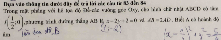 Dựa vào thông tin dưới đây để trã lời các câu từ 83 đến 84
Trong mặt phẳng với hệ tọa độ Đề-các vuông góc Oxy, cho hình chữ nhật ABCD có tâm
I( 1/2 ;0) ,phương trình đường thẳng AB là x-2y+2=0 và AB=2AD. Biết A có hoành độ
âm.