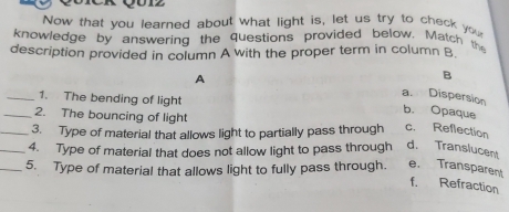 Now that you learned about what light is, let us try to check you
knowledge by answering the questions provided below. Match the
description provided in column A with the proper term in column B
A
B
_1. The bending of light
a Dispersion b. Opaque
_2. The bouncing of light
_3. Type of material that allows light to partially pass through c. Reflection
_4. Type of material that does not allow light to pass through d. Translucent
_5. Type of material that allows light to fully pass through. e. Transparent
f. Refraction