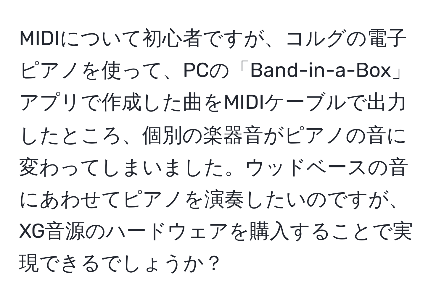 MIDIについて初心者ですが、コルグの電子ピアノを使って、PCの「Band-in-a-Box」アプリで作成した曲をMIDIケーブルで出力したところ、個別の楽器音がピアノの音に変わってしまいました。ウッドベースの音にあわせてピアノを演奏したいのですが、XG音源のハードウェアを購入することで実現できるでしょうか？