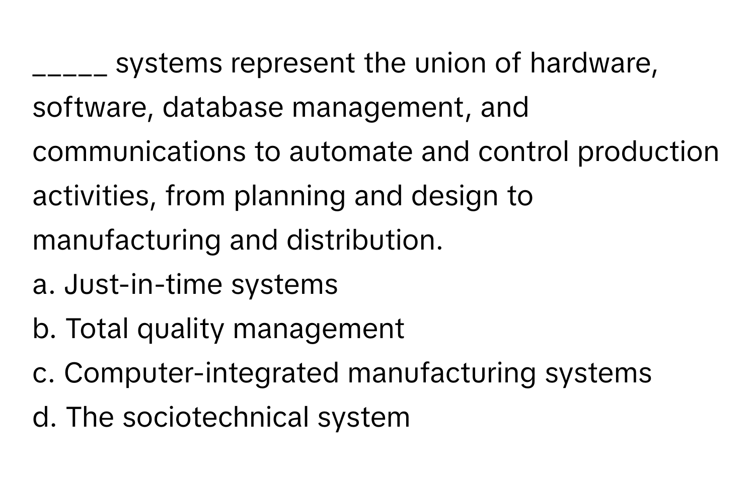 systems represent the union of hardware, software, database management, and communications to automate and control production activities, from planning and design to manufacturing and distribution.

a. Just-in-time systems
b. Total quality management
c. Computer-integrated manufacturing systems
d. The sociotechnical system