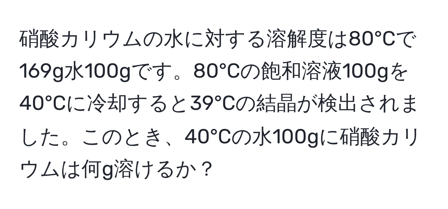 硝酸カリウムの水に対する溶解度は80°Cで169g水100gです。80°Cの飽和溶液100gを40°Cに冷却すると39°Cの結晶が検出されました。このとき、40°Cの水100gに硝酸カリウムは何g溶けるか？