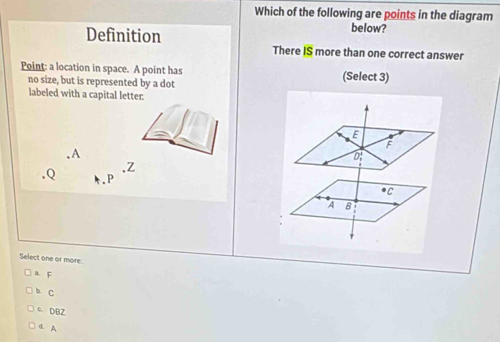 Which of the following are points in the diagram
Definition
below?
There IS more than one correct answer
Point: a location in space. A point has (Select 3)
no size, but is represented by a dot
labeled with a capital letter.
E
F. A. Z. Q k. P
C
A B
Select one or more:
a. F
b、 C
c. DBZ
d. A