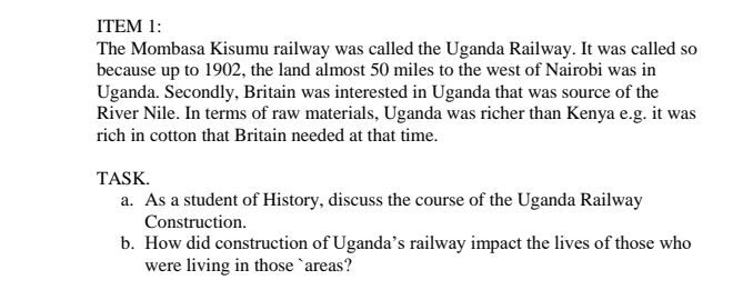 ITEM 1: 
The Mombasa Kisumu railway was called the Uganda Railway. It was called so 
because up to 1902, the land almost 50 miles to the west of Nairobi was in 
Uganda. Secondly, Britain was interested in Uganda that was source of the 
River Nile. In terms of raw materials, Uganda was richer than Kenya e.g. it was 
rich in cotton that Britain needed at that time. 
TASK. 
a. As a student of History, discuss the course of the Uganda Railway 
Construction. 
b. How did construction of Uganda’s railway impact the lives of those who 
were living in those `areas?