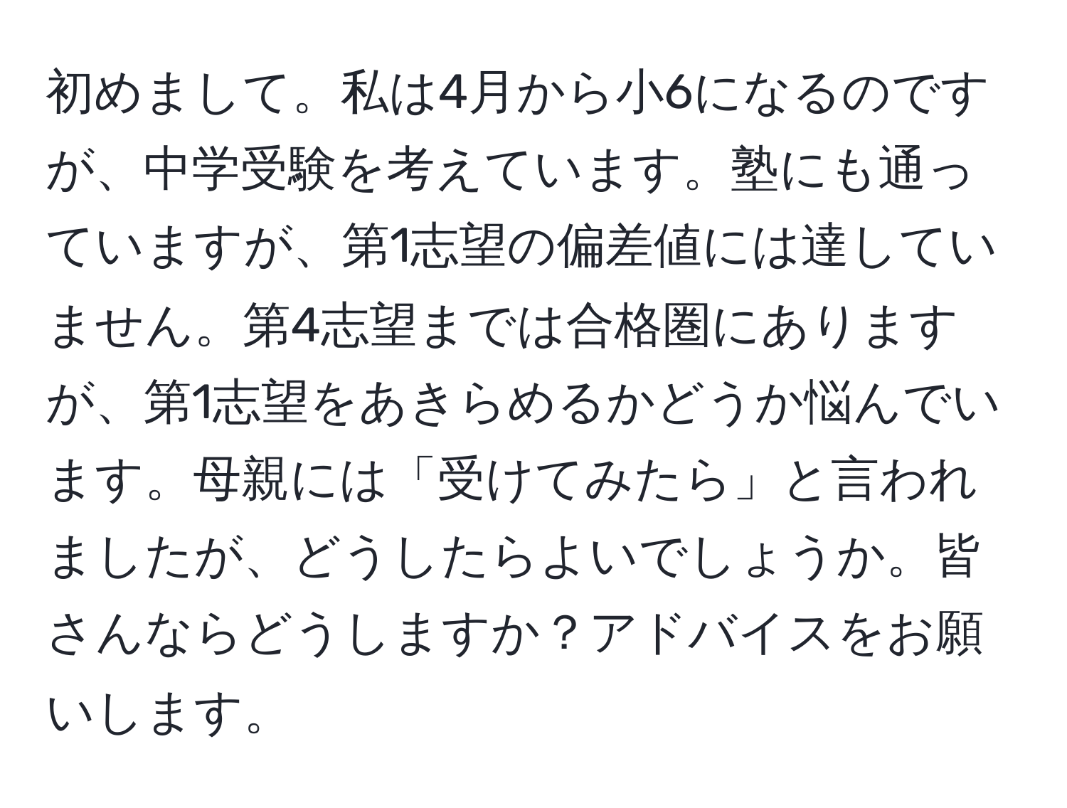 初めまして。私は4月から小6になるのですが、中学受験を考えています。塾にも通っていますが、第1志望の偏差値には達していません。第4志望までは合格圏にありますが、第1志望をあきらめるかどうか悩んでいます。母親には「受けてみたら」と言われましたが、どうしたらよいでしょうか。皆さんならどうしますか？アドバイスをお願いします。