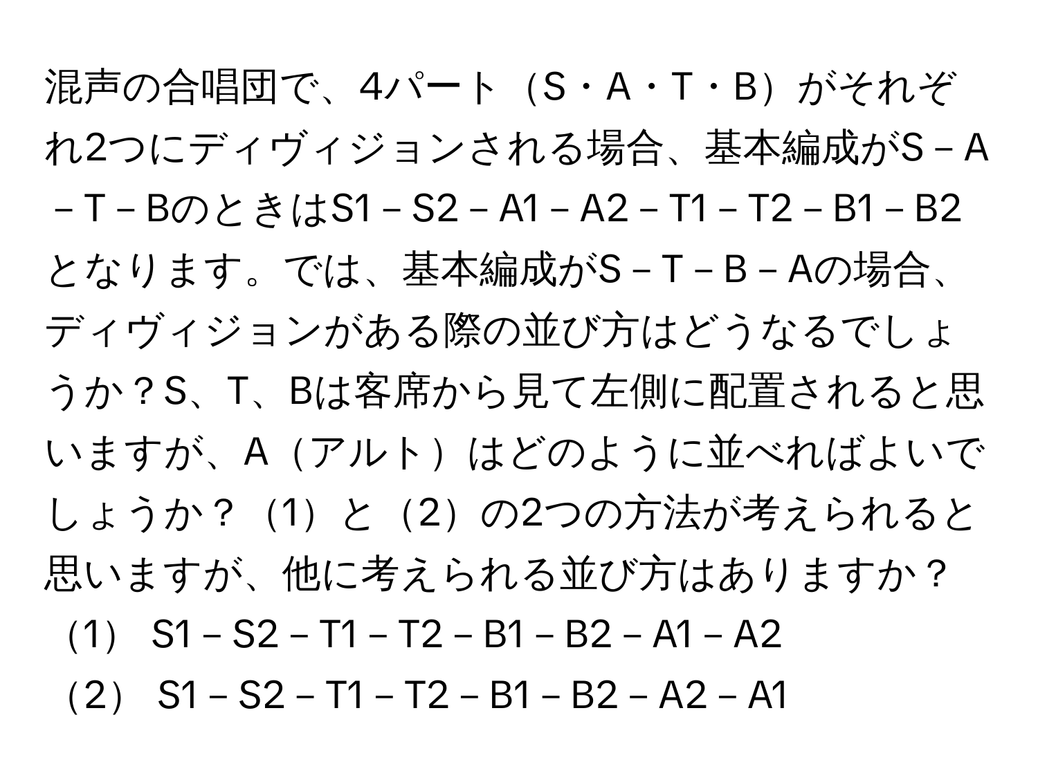 混声の合唱団で、4パートS・A・T・Bがそれぞれ2つにディヴィジョンされる場合、基本編成がS－A－T－BのときはS1－S2－A1－A2－T1－T2－B1－B2となります。では、基本編成がS－T－B－Aの場合、ディヴィジョンがある際の並び方はどうなるでしょうか？S、T、Bは客席から見て左側に配置されると思いますが、Aアルトはどのように並べればよいでしょうか？1と2の2つの方法が考えられると思いますが、他に考えられる並び方はありますか？

1 S1－S2－T1－T2－B1－B2－A1－A2  
2 S1－S2－T1－T2－B1－B2－A2－A1