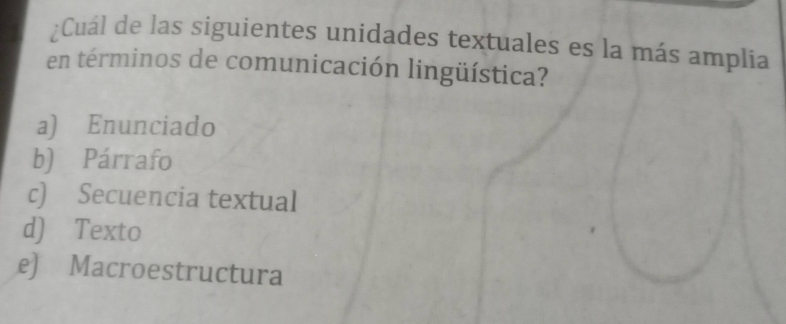 ¿Cuál de las siguientes unidades textuales es la más amplia
en términos de comunicación lingüística?
a) Enunciado
b) Párrafo
c) Secuencia textual
d) Texto
e) Macroestructura