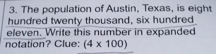 The population of Austin, Texas, is eight 
hundred twenty thousand, six hundred 
eleven. Write this number in expanded 
notation? Clue: (4* 100)