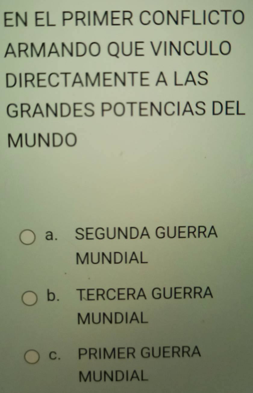 EN EL PRIMER CONFLICTO
ARMANDO QUE VINCULO
DIRECTAMENTE A LAS
GRANDES POTENCIAS DEL
MUNDO
a. SEGUNDA GUERRA
MUNDIAL
b. TERCERA GUERRA
MUNDIAL
c. PRIMER GUERRA
MUNDIAL