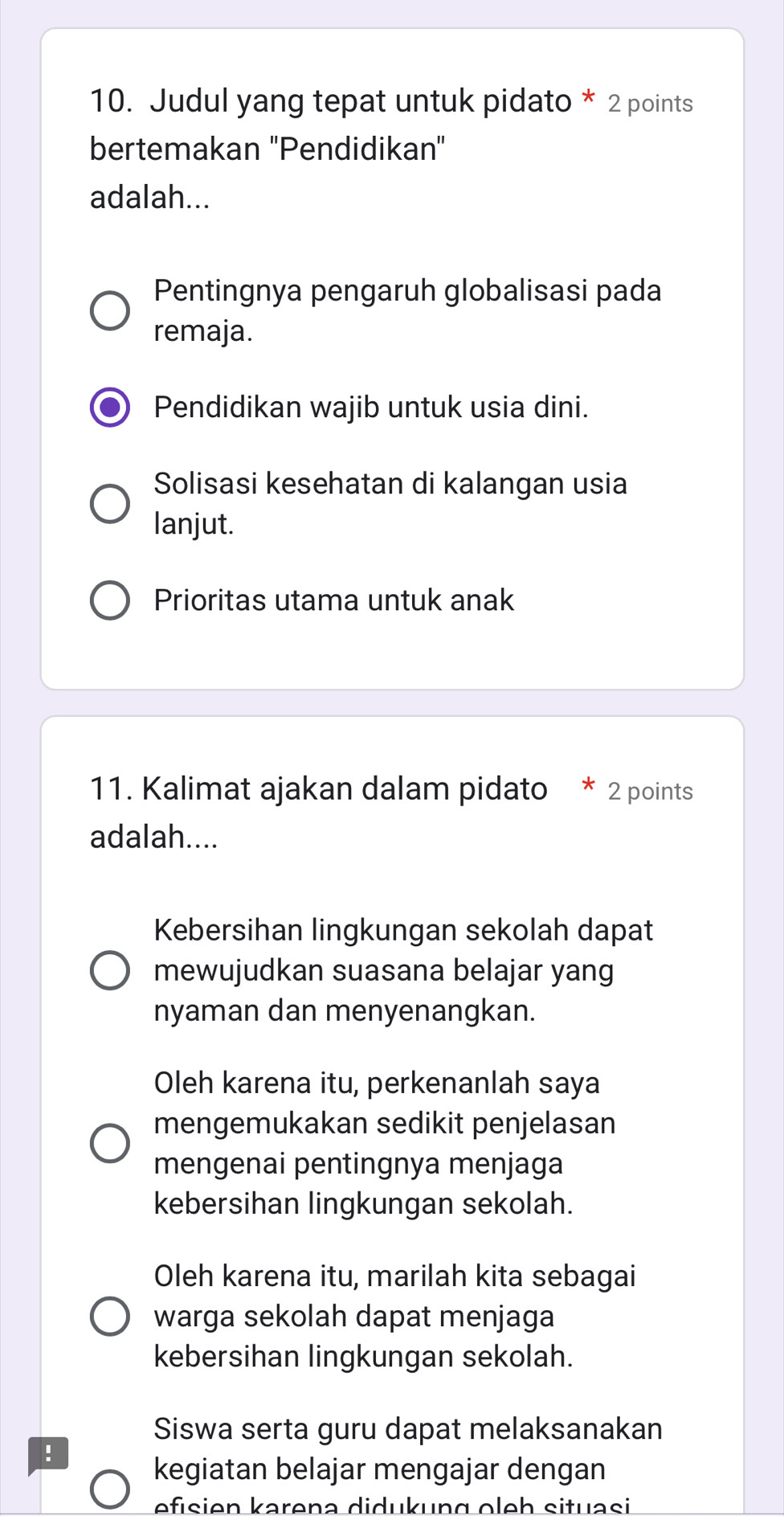 Judul yang tepat untuk pidato * 2 points
bertemakan 'Pendidikan"
adalah...
Pentingnya pengaruh globalisasi pada
remaja.
Pendidikan wajib untuk usia dini.
Solisasi kesehatan di kalangan usia
lanjut.
Prioritas utama untuk anak
11. Kalimat ajakan dalam pidato * 2 points
adalah....
Kebersihan lingkungan sekolah dapat
mewujudkan suasana belajar yang
nyaman dan menyenangkan.
Oleh karena itu, perkenanlah saya
mengemukakan sedikit penjelasan
mengenai pentingnya menjaga
kebersihan lingkungan sekolah.
Oleh karena itu, marilah kita sebagai
warga sekolah dapat menjaga
kebersihan lingkungan sekolah.
Siswa serta guru dapat melaksanakan
!
kegiatan belajar mengajar dengan
efısien karena didukung oleh situasi