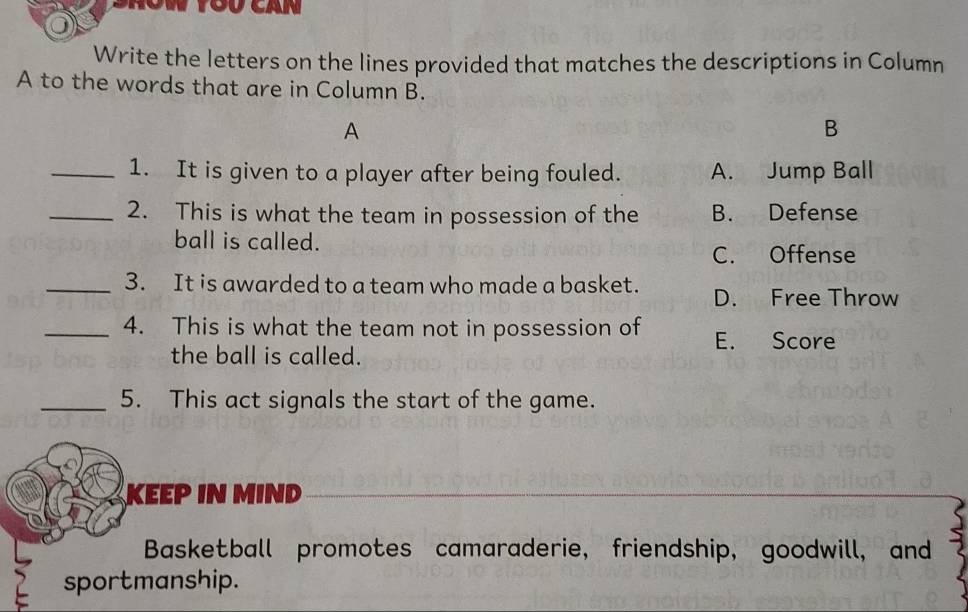 Srón tou can
Write the letters on the lines provided that matches the descriptions in Column
A to the words that are in Column B.
A
B
_1. It is given to a player after being fouled. A. Jump Ball
_2. This is what the team in possession of the B. Defense
ball is called.
C. Offense
_3. It is awarded to a team who made a basket. D. Free Throw
_4. This is what the team not in possession of E. Score
the ball is called.
_5. This act signals the start of the game.
KEEP IN MIND
Basketball promotes camaraderie, friendship, goodwill, and
sportmanship.