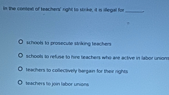 In the context of teachers' right to strike, it is illegal for_
schools to prosecute striking teachers
schools to refuse to hire teachers who are active in labor union
teachers to collectively bargain for their rights
teachers to join labor unions